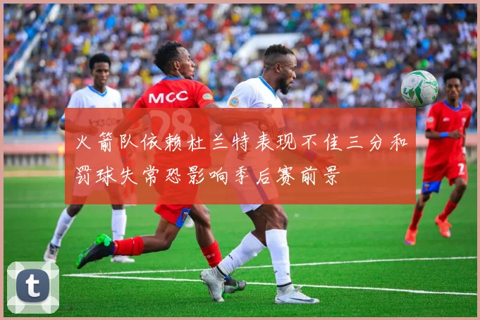 火箭队依赖杜兰特表现不佳三分和罚球失常恐影响季后赛前景