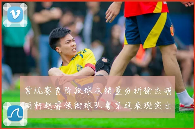 常规赛首阶段球衣销量分析徐杰胡明轩赵睿领衔球队粤京辽表现突出