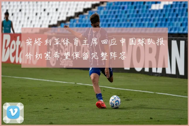 安塔利亚体育主席回应中国球队报价切塞希望保留完整阵容