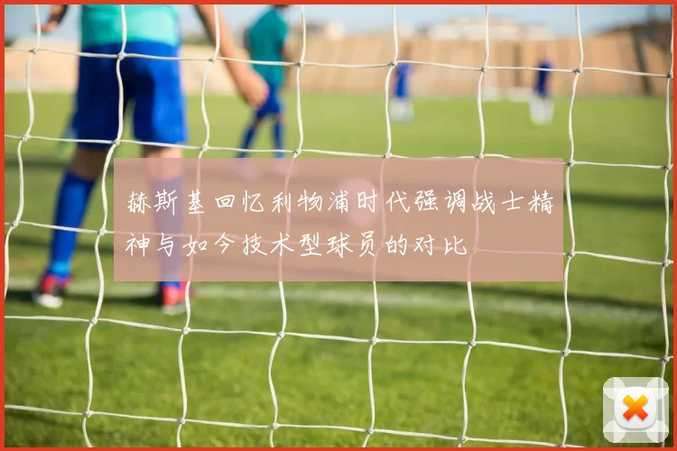 赫斯基回忆利物浦时代强调战士精神与如今技术型球员的对比