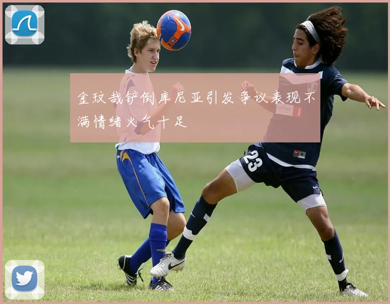 金玟哉铲倒库尼亚引发争议表现不满情绪火气十足