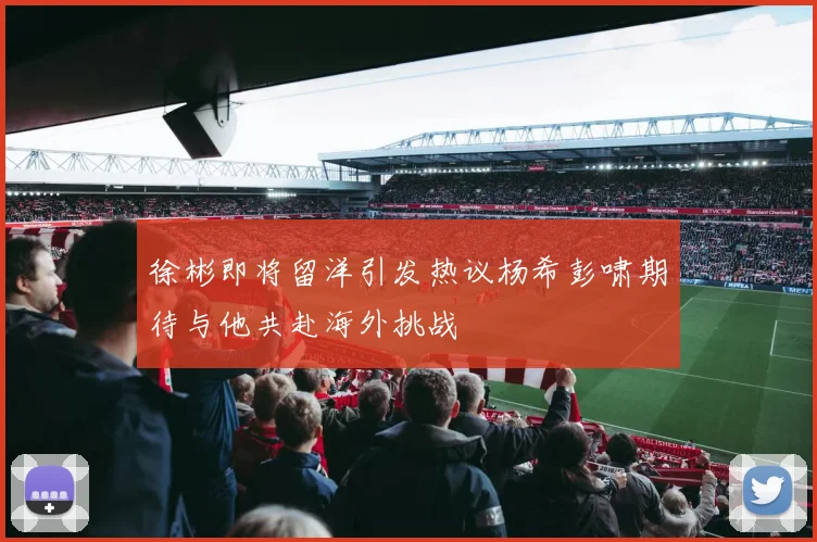 徐彬即将留洋引发热议杨希彭啸期待与他共赴海外挑战