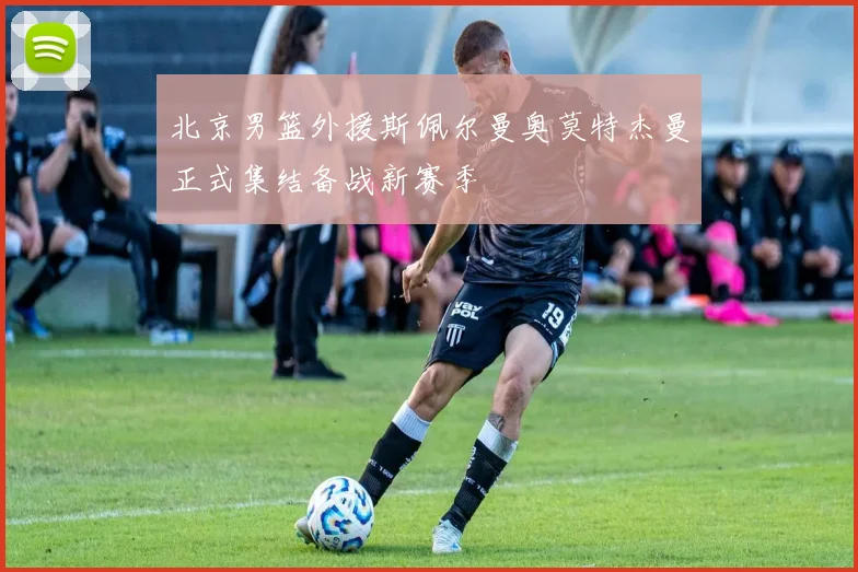 北京男篮外援斯佩尔曼奥莫特杰曼正式集结备战新赛季