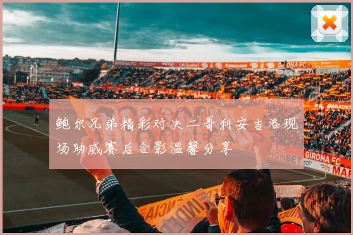 鲍尔兄弟精彩对决二哥利安吉洛现场助威赛后合影温馨分享