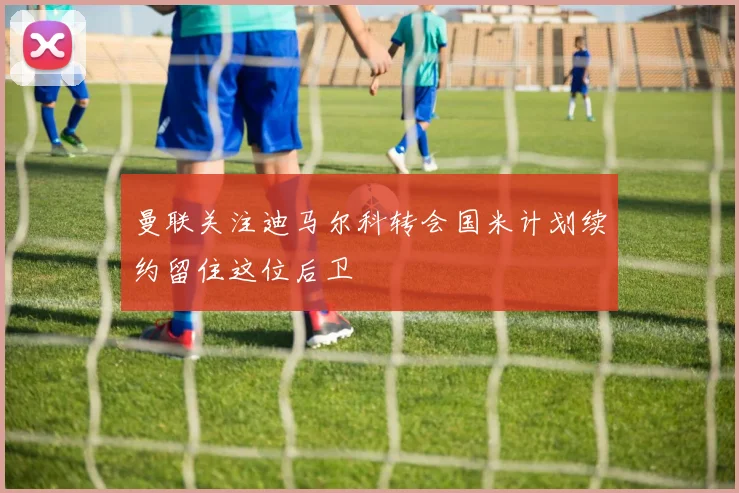 曼联关注迪马尔科转会国米计划续约留住这位后卫