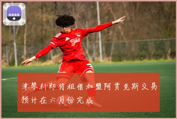 津琴科即将租借加盟阿贾克斯交易预计在六月份完成
