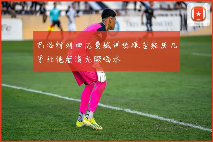 巴洛特利回忆曼城训练艰苦经历几乎让他崩溃无暇喝水