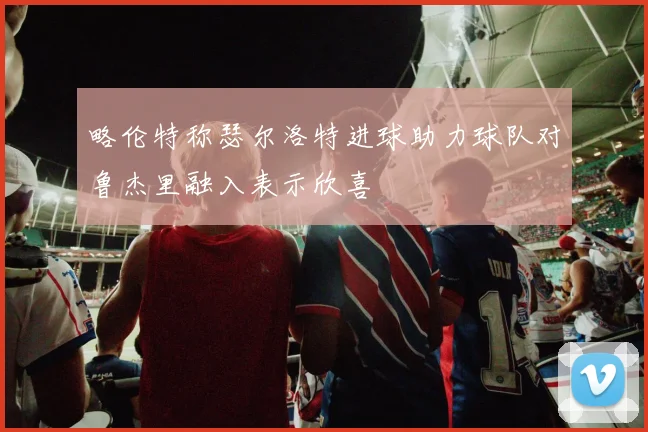 略伦特称瑟尔洛特进球助力球队对鲁杰里融入表示欣喜