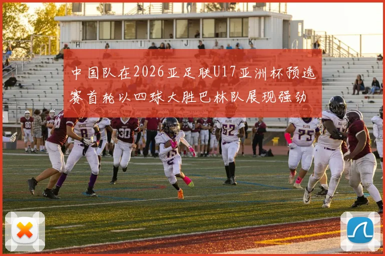 中国队在2026亚足联U17亚洲杯预选赛首轮以四球大胜巴林队展现强劲实力