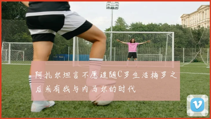 阿扎尔坦言不愿追随C罗生活梅罗之后或有我与内马尔的时代