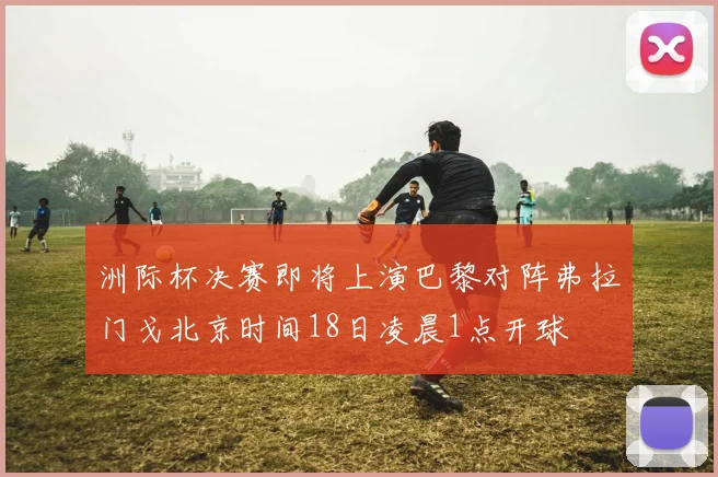 洲际杯决赛即将上演巴黎对阵弗拉门戈北京时间18日凌晨1点开球