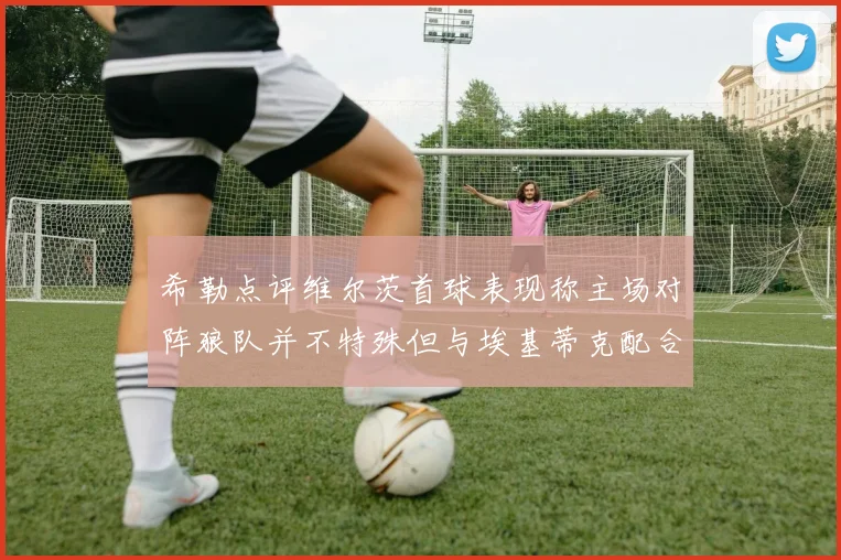 希勒点评维尔茨首球表现称主场对阵狼队并不特殊但与埃基蒂克配合默契