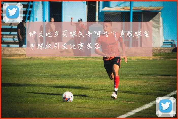 伊戈达罗罚球失手阿伦飞身救球重夺球权引发比赛悬念