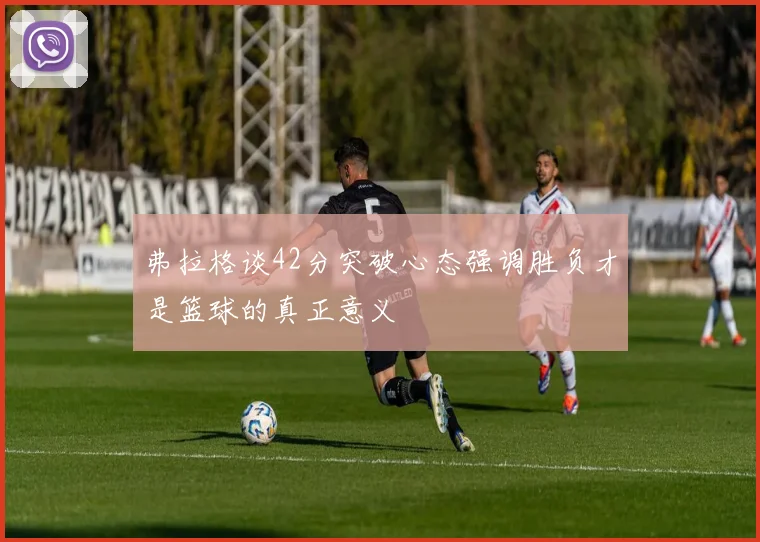弗拉格谈42分突破心态强调胜负才是篮球的真正意义