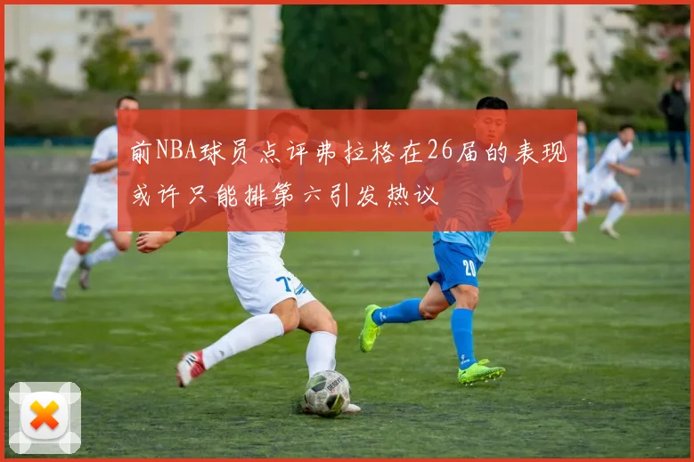 前NBA球员点评弗拉格在26届的表现或许只能排第六引发热议
