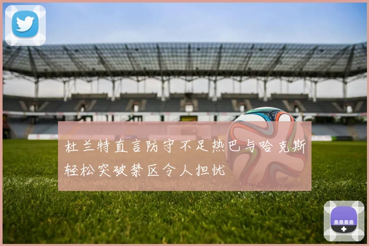 杜兰特直言防守不足热巴与哈克斯轻松突破禁区令人担忧