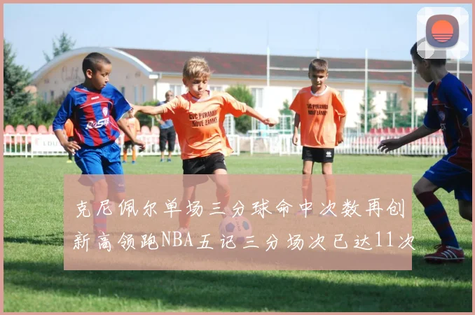 克尼佩尔单场三分球命中次数再创新高领跑NBA五记三分场次已达11次