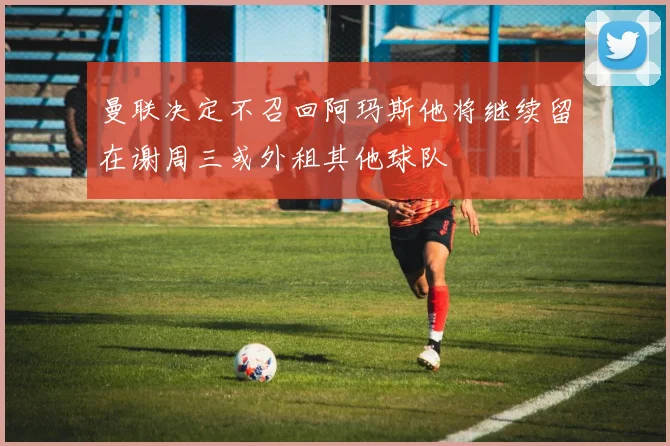 曼联决定不召回阿玛斯他将继续留在谢周三或外租其他球队