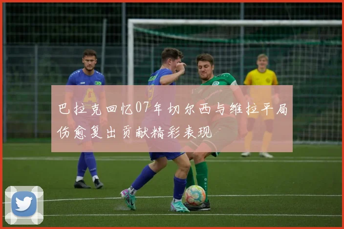 巴拉克回忆07年切尔西与维拉平局伤愈复出贡献精彩表现