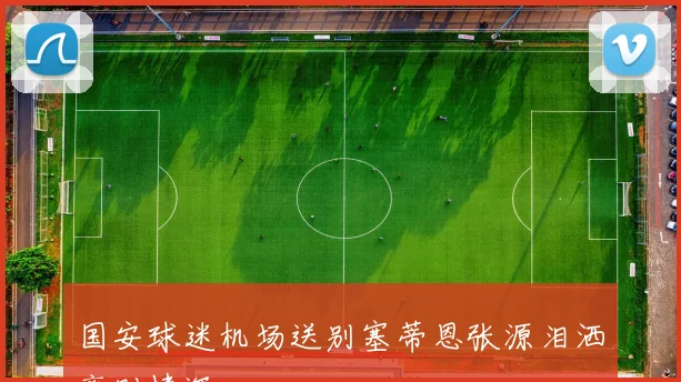 国安球迷机场送别塞蒂恩张源泪洒离别情深