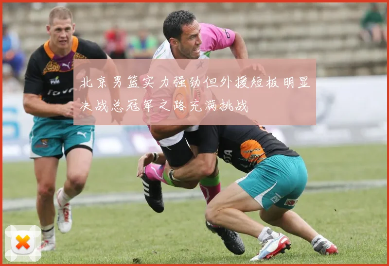 北京男篮实力强劲但外援短板明显决战总冠军之路充满挑战