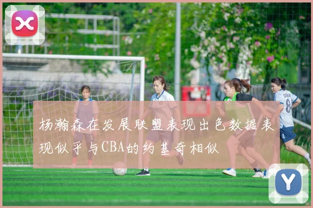杨瀚森在发展联盟表现出色数据表现似乎与CBA的约基奇相似