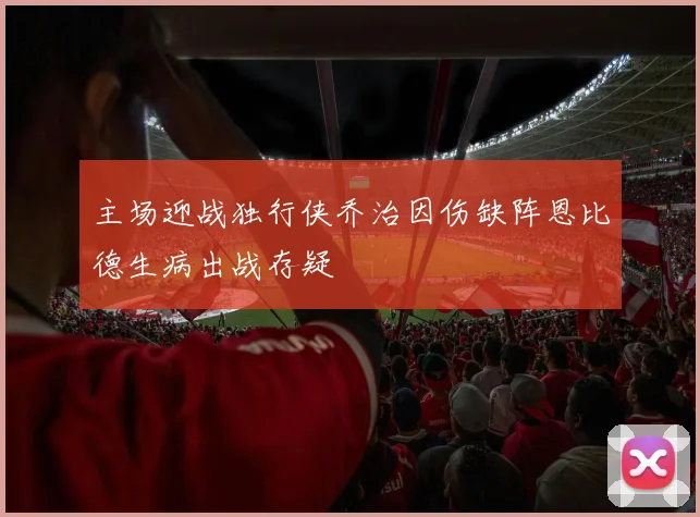 主场迎战独行侠乔治因伤缺阵恩比德生病出战存疑