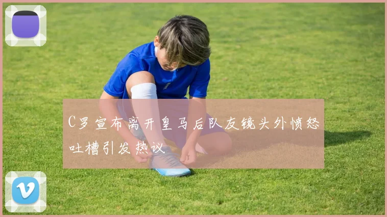 C罗宣布离开皇马后队友镜头外愤怒吐槽引发热议