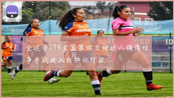 全运会U18女篮第四日综述八强席位争夺战进入白热化阶段