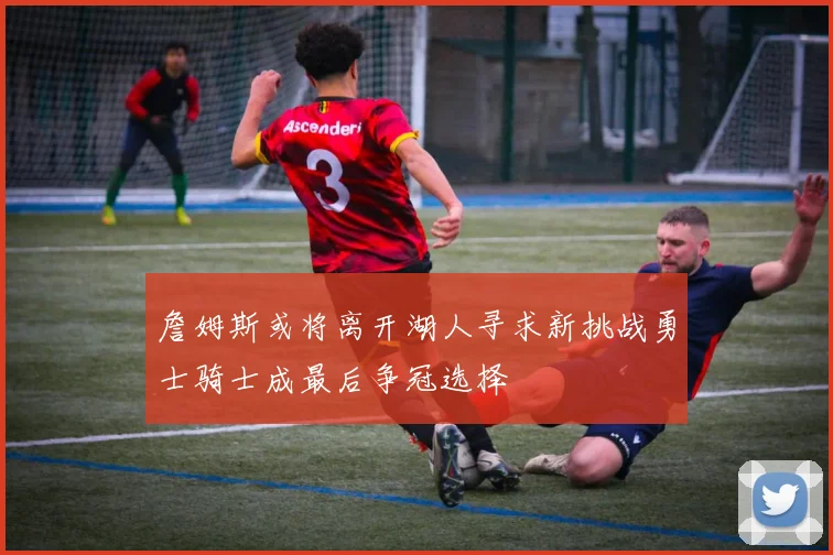 詹姆斯或将离开湖人寻求新挑战勇士骑士成最后争冠选择