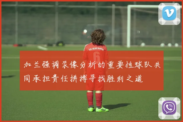 加兰强调录像分析的重要性球队共同承担责任拼搏寻找胜利之道