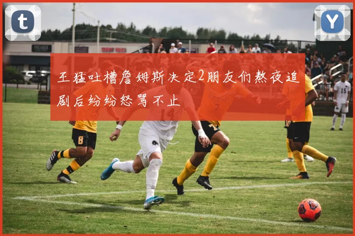 王猛吐槽詹姆斯决定2朋友们熬夜追剧后纷纷怒骂不止