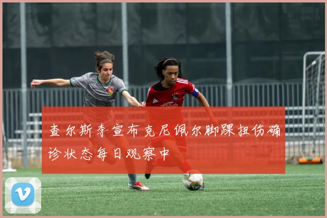 查尔斯李宣布克尼佩尔脚踝扭伤确诊状态每日观察中