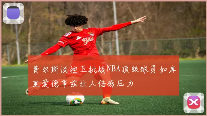 费尔斯谈控卫挑战NBA顶级球员如库里爱德华兹让人倍感压力
