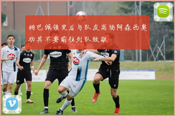 姆巴佩领奖后与队友离场阿森西奥劝其不要前往列队致敬