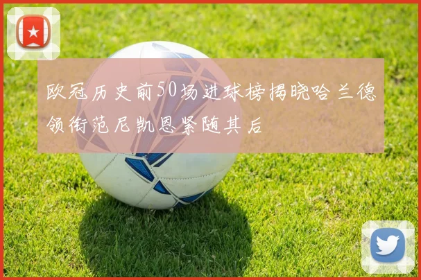 欧冠历史前50场进球榜揭晓哈兰德领衔范尼凯恩紧随其后