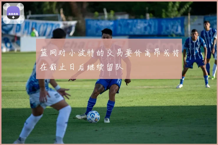 篮网对小波特的交易要价高昂或将在截止日后继续留队