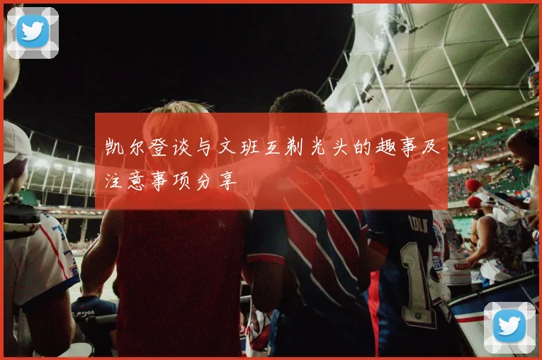 凯尔登谈与文班互剃光头的趣事及注意事项分享
