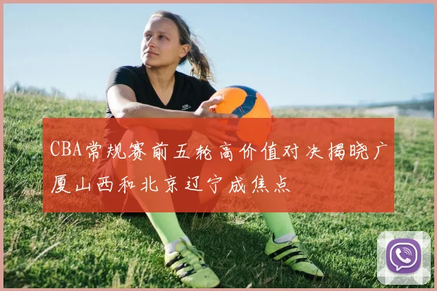 CBA常规赛前五轮高价值对决揭晓广厦山西和北京辽宁成焦点