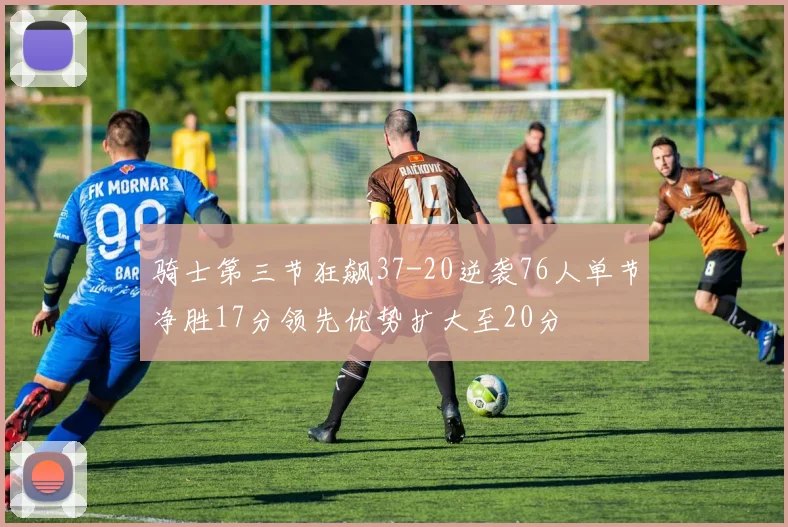 骑士第三节狂飙37-20逆袭76人单节净胜17分领先优势扩大至20分