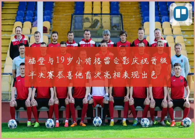 福登与19岁小将格雷合影庆祝晋级半决赛恭喜他首次亮相表现出色