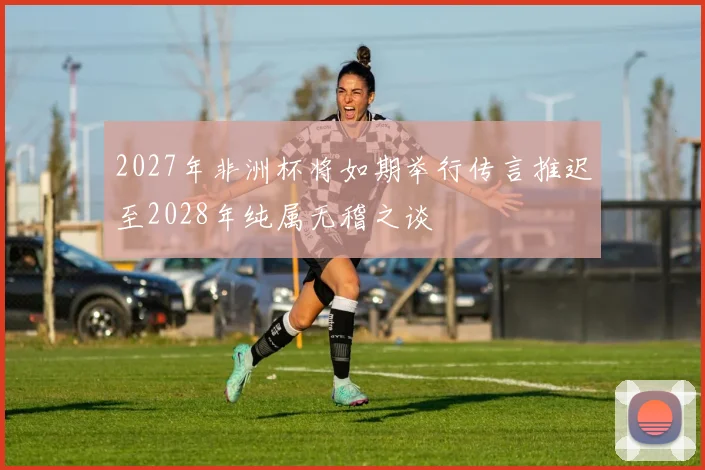2027年非洲杯将如期举行传言推迟至2028年纯属无稽之谈