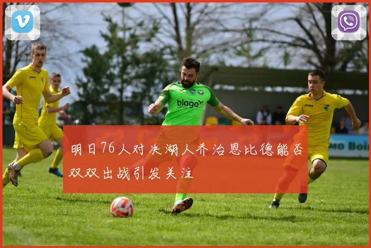 明日76人对决湖人乔治恩比德能否双双出战引发关注