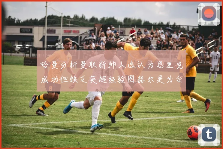 哈曼分析曼联新帅人选认为恩里克成功但缺乏英超经验图赫尔更为合适