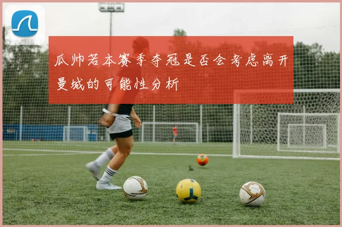 瓜帅若本赛季夺冠是否会考虑离开曼城的可能性分析