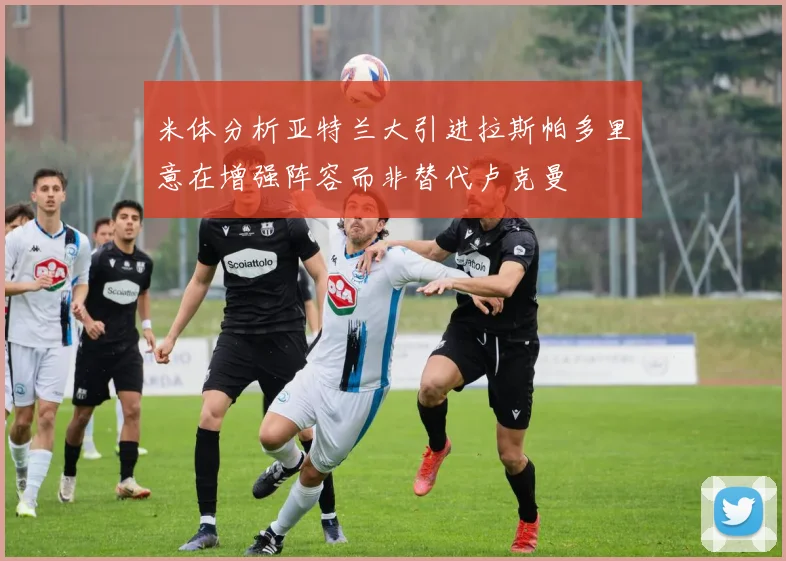 米体分析亚特兰大引进拉斯帕多里意在增强阵容而非替代卢克曼